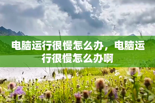 电脑运行很慢怎么办，电脑运行很慢怎么办啊