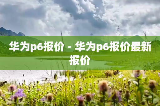 华为p6报价 - 华为p6报价最新报价