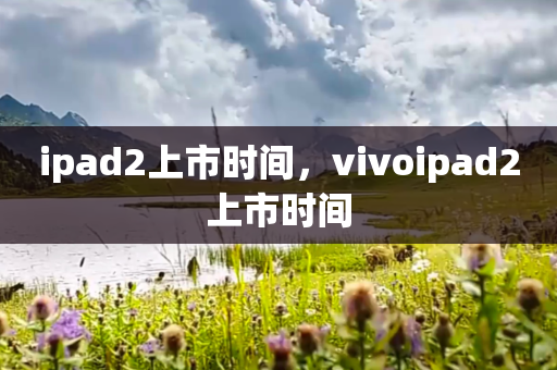ipad2上市时间，vivoipad2上市时间
