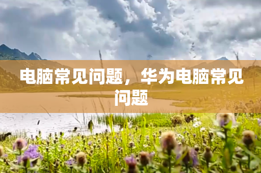 电脑常见问题，华为电脑常见问题