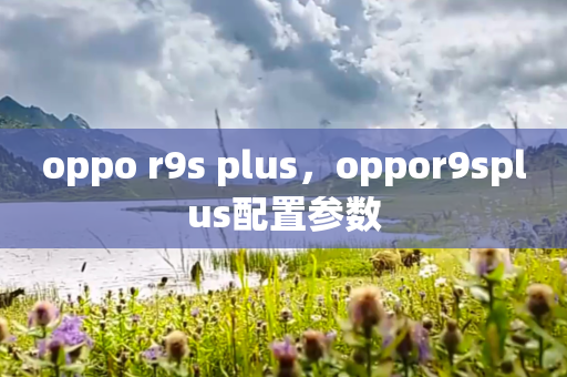 oppo r9s plus，oppor9splus配置参数