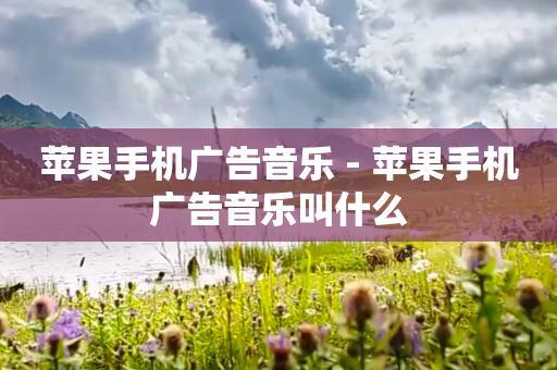 苹果手机广告音乐 - 苹果手机广告音乐叫什么