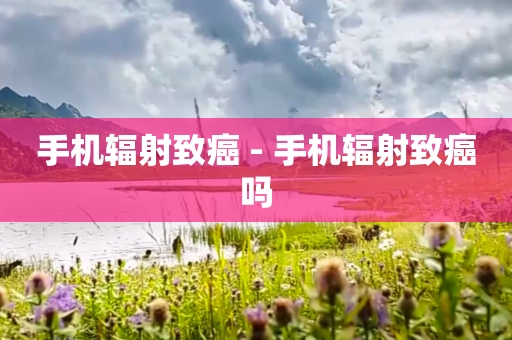 手机辐射致癌 - 手机辐射致癌吗