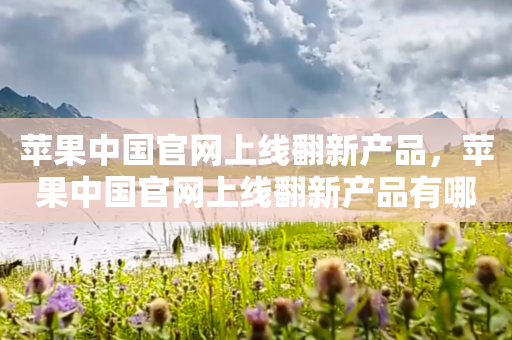 苹果中国官网上线翻新产品，苹果中国官网上线翻新产品有哪些