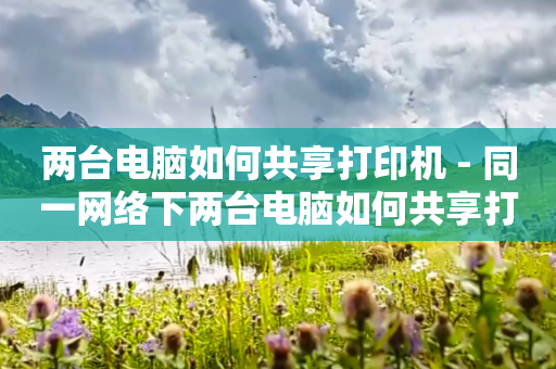 两台电脑如何共享打印机 - 同一网络下两台电脑如何共享打印机