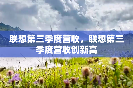 联想第三季度营收，联想第三季度营收创新高