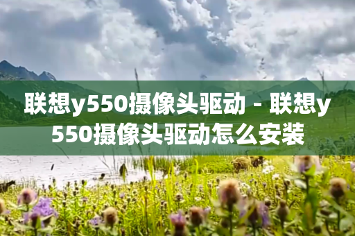 联想y550摄像头驱动 - 联想y550摄像头驱动怎么安装