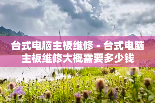 台式电脑主板维修 - 台式电脑主板维修大概需要多少钱