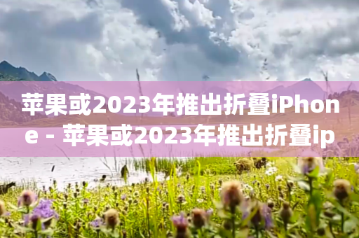 苹果或2023年推出折叠iPhone - 苹果或2023年推出折叠ip