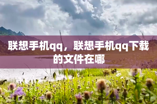 联想手机qq，联想手机qq下载的文件在哪