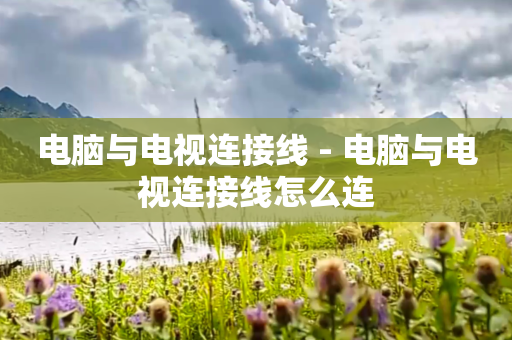 电脑与电视连接线 - 电脑与电视连接线怎么连
