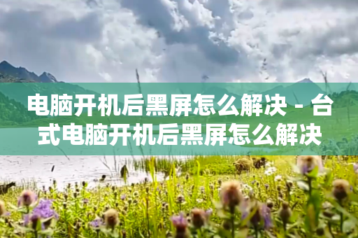 电脑开机后黑屏怎么解决 - 台式电脑开机后黑屏怎么解决