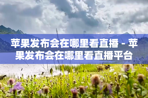 苹果发布会在哪里看直播 - 苹果发布会在哪里看直播平台