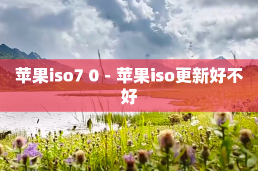 苹果iso7 0 - 苹果iso更新好不好