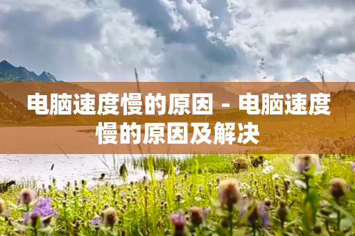电脑速度慢的原因 - 电脑速度慢的原因及解决