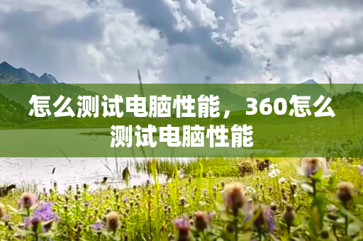 怎么测试电脑性能，360怎么测试电脑性能