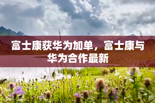 富士康获华为加单，富士康与华为合作最新