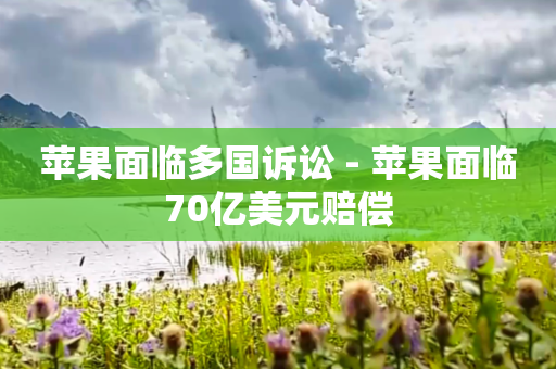苹果面临多国诉讼 - 苹果面临70亿美元赔偿