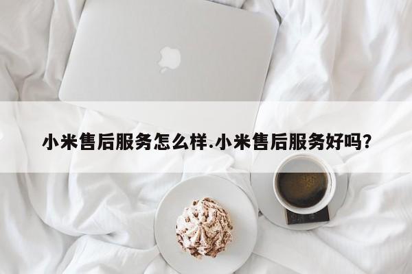 小米售后服务怎么样.小米售后服务好吗？