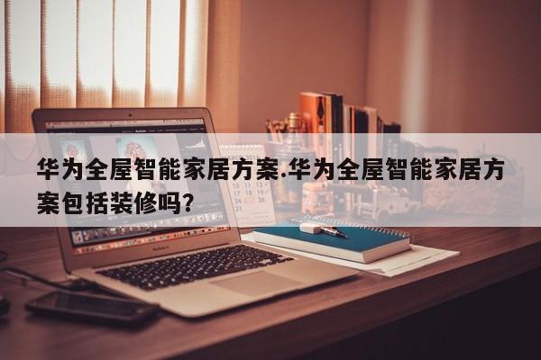 华为全屋智能家居方案.华为全屋智能家居方案包括装修吗？