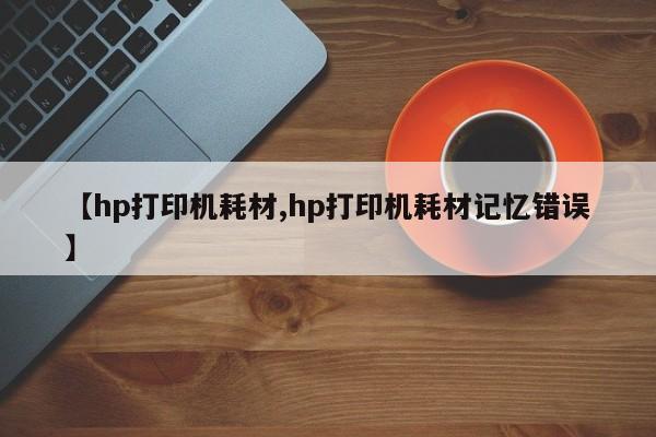 【hp打印机耗材,hp打印机耗材记忆错误】