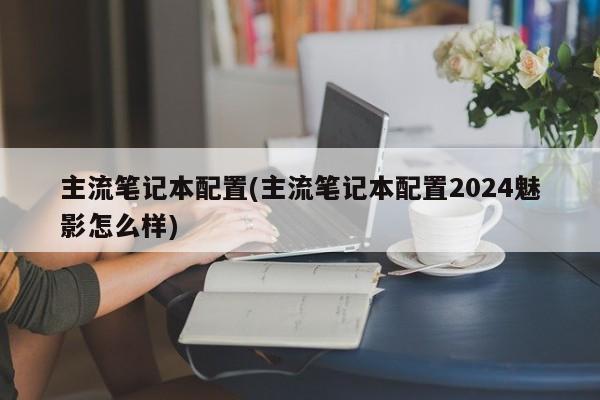 主流笔记本配置(主流笔记本配置2024魅影怎么样)