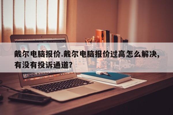 戴尔电脑报价.戴尔电脑报价过高怎么解决,有没有投诉通道？