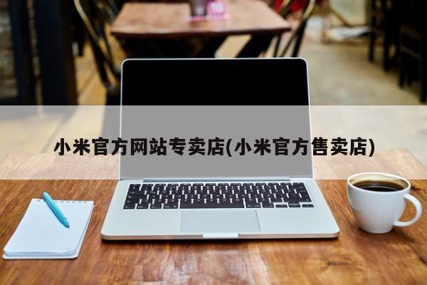 小米官方网站专卖店(小米官方售卖店)