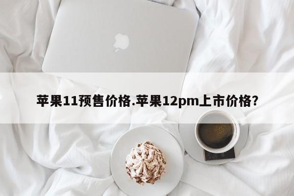 苹果11预售价格.苹果12pm上市价格？