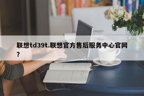 联想td39t.联想官方售后服务中心官网？