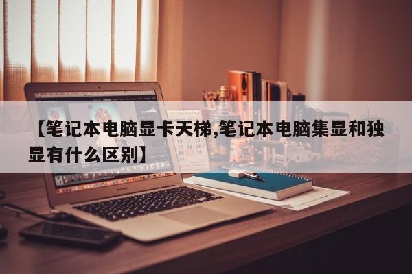 【笔记本电脑显卡天梯,笔记本电脑集显和独显有什么区别】