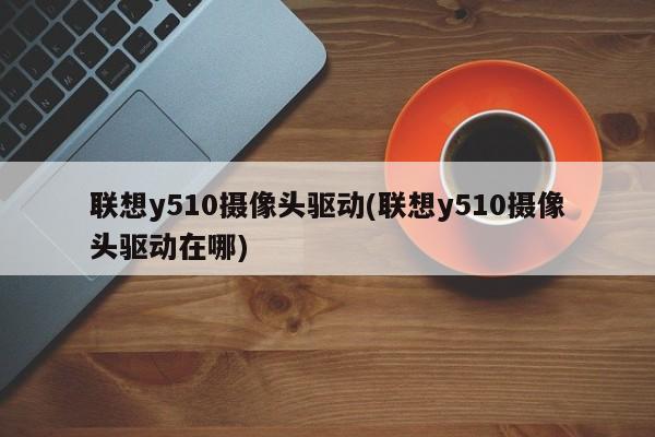 联想y510摄像头驱动(联想y510摄像头驱动在哪)