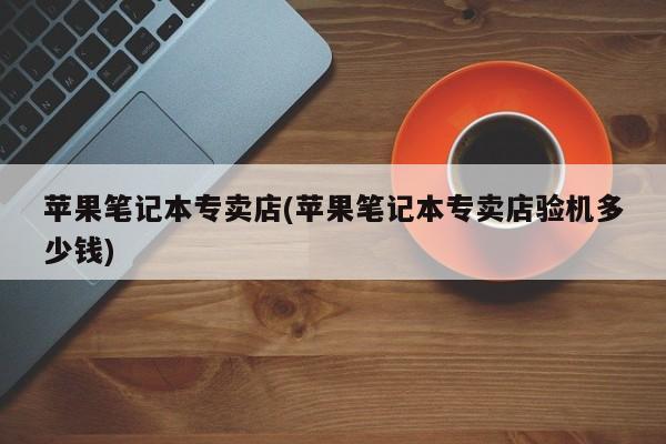 苹果笔记本专卖店(苹果笔记本专卖店验机多少钱)