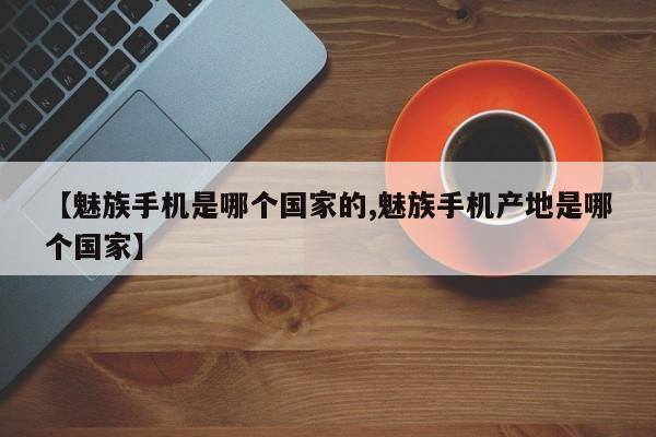 【魅族手机是哪个国家的,魅族手机产地是哪个国家】