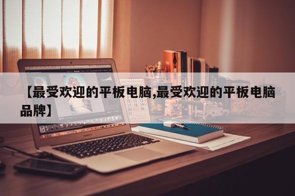 【最受欢迎的平板电脑,最受欢迎的平板电脑品牌】