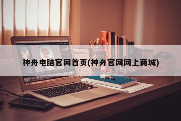 神舟电脑官网首页(神舟官网网上商城)