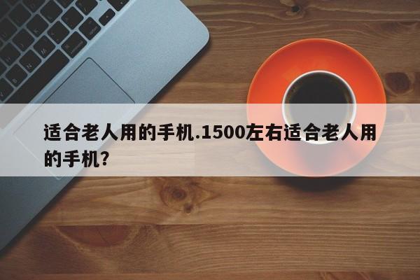 适合老人用的手机.1500左右适合老人用的手机？