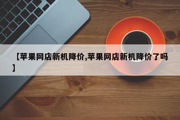 【苹果网店新机降价,苹果网店新机降价了吗】