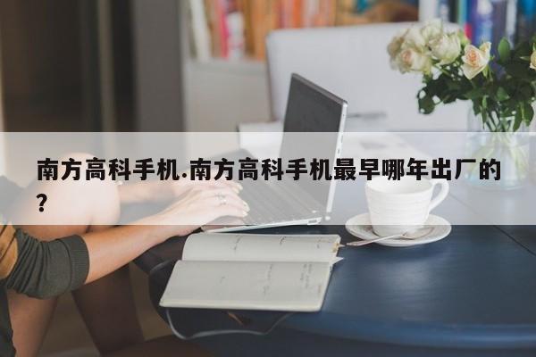 南方高科手机.南方高科手机最早哪年出厂的？