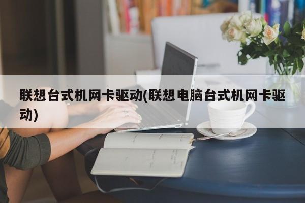 联想台式机网卡驱动(联想电脑台式机网卡驱动)