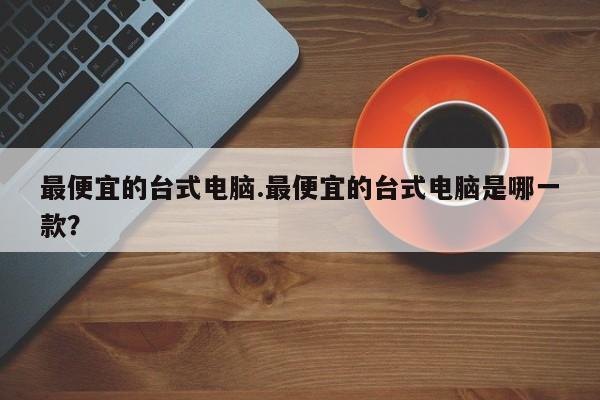 最便宜的台式电脑.最便宜的台式电脑是哪一款？