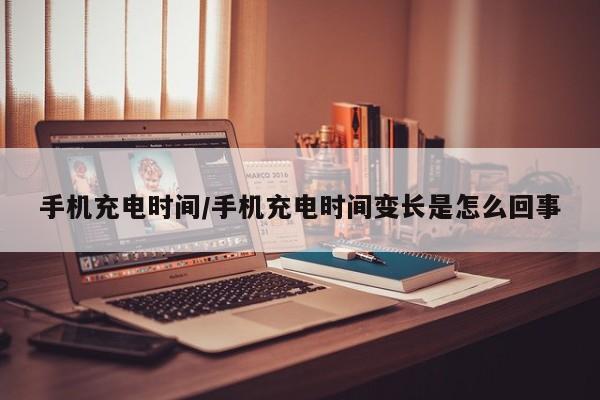 手机充电时间/手机充电时间变长是怎么回事
