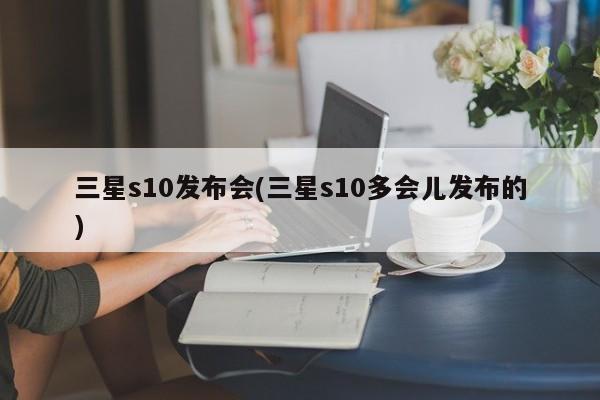 三星s10发布会(三星s10多会儿发布的)