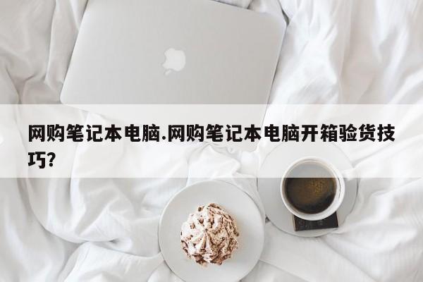 网购笔记本电脑.网购笔记本电脑开箱验货技巧？