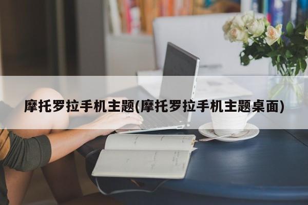摩托罗拉手机主题(摩托罗拉手机主题桌面)