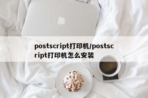 postscript打印机/postscript打印机怎么安装