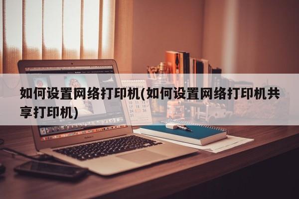 如何设置网络打印机(如何设置网络打印机共享打印机)