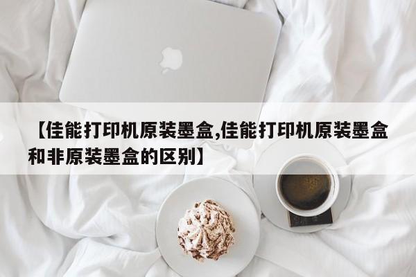 【佳能打印机原装墨盒,佳能打印机原装墨盒和非原装墨盒的区别】