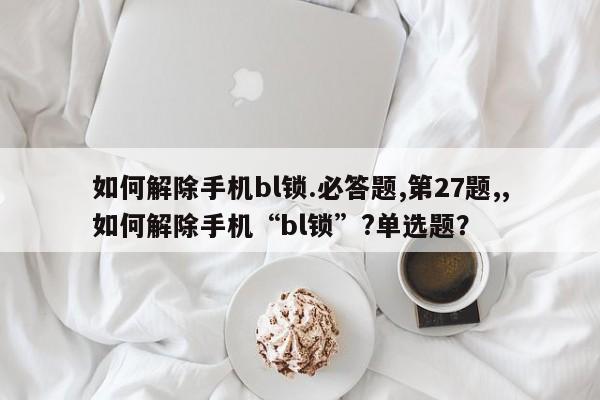 如何解除手机bl锁.必答题,第27题,,如何解除手机“bl锁”?单选题？