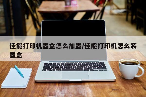 佳能打印机墨盒怎么加墨/佳能打印机怎么装墨盒